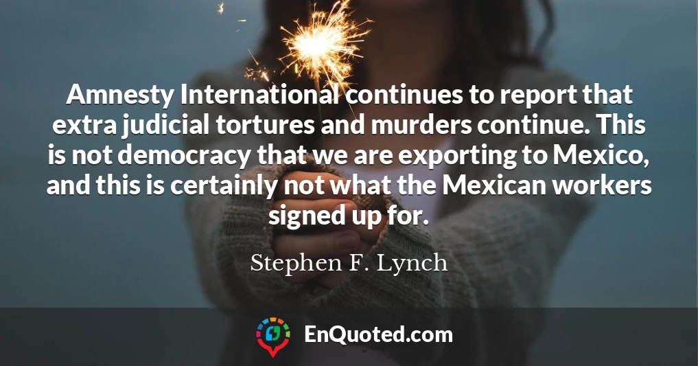 Amnesty International continues to report that extra judicial tortures and murders continue. This is not democracy that we are exporting to Mexico, and this is certainly not what the Mexican workers signed up for.