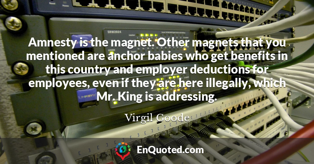 Amnesty is the magnet. Other magnets that you mentioned are anchor babies who get benefits in this country and employer deductions for employees, even if they are here illegally, which Mr. King is addressing.