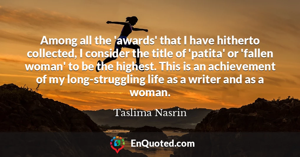 Among all the 'awards' that I have hitherto collected, I consider the title of 'patita' or 'fallen woman' to be the highest. This is an achievement of my long-struggling life as a writer and as a woman.