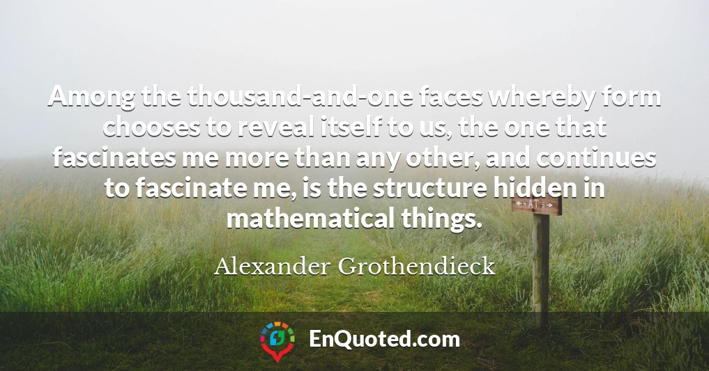 Among the thousand-and-one faces whereby form chooses to reveal itself to us, the one that fascinates me more than any other, and continues to fascinate me, is the structure hidden in mathematical things.
