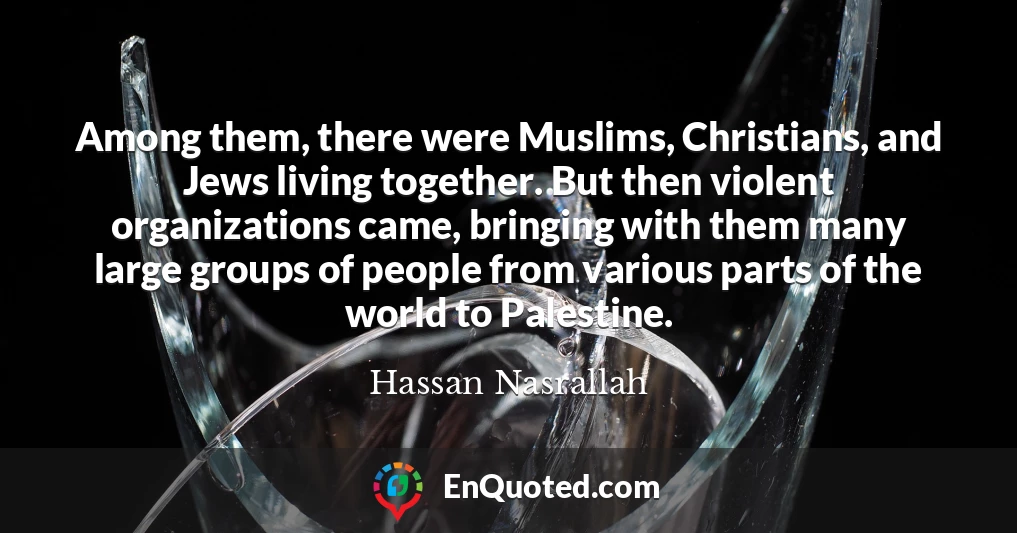 Among them, there were Muslims, Christians, and Jews living together. But then violent organizations came, bringing with them many large groups of people from various parts of the world to Palestine.