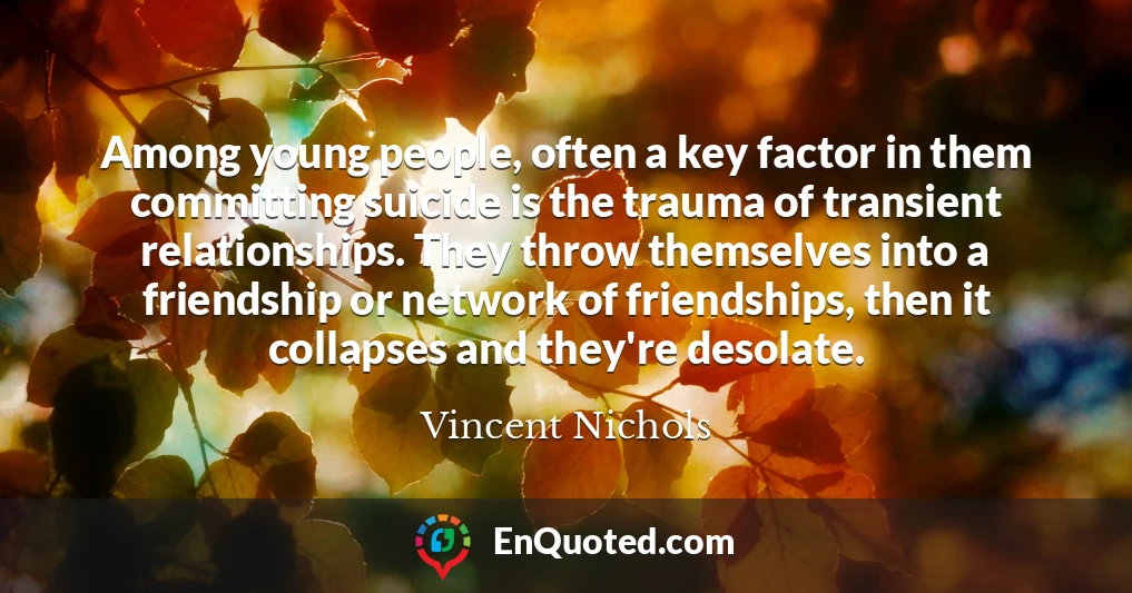Among young people, often a key factor in them committing suicide is the trauma of transient relationships. They throw themselves into a friendship or network of friendships, then it collapses and they're desolate.