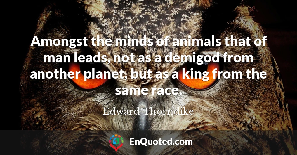 Amongst the minds of animals that of man leads, not as a demigod from another planet, but as a king from the same race.