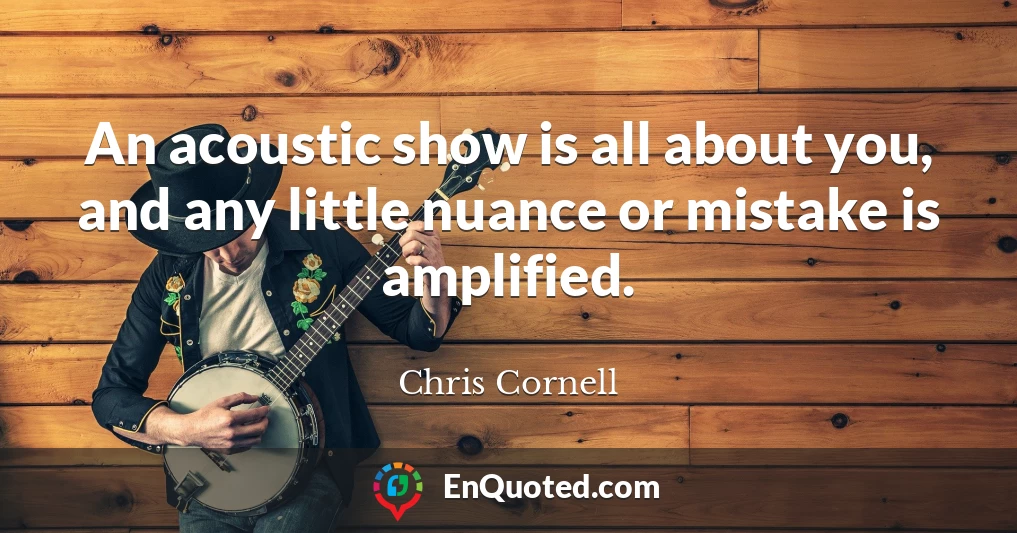An acoustic show is all about you, and any little nuance or mistake is amplified.