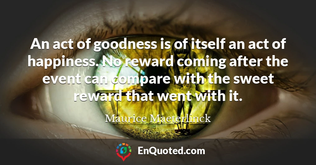 An act of goodness is of itself an act of happiness. No reward coming after the event can compare with the sweet reward that went with it.