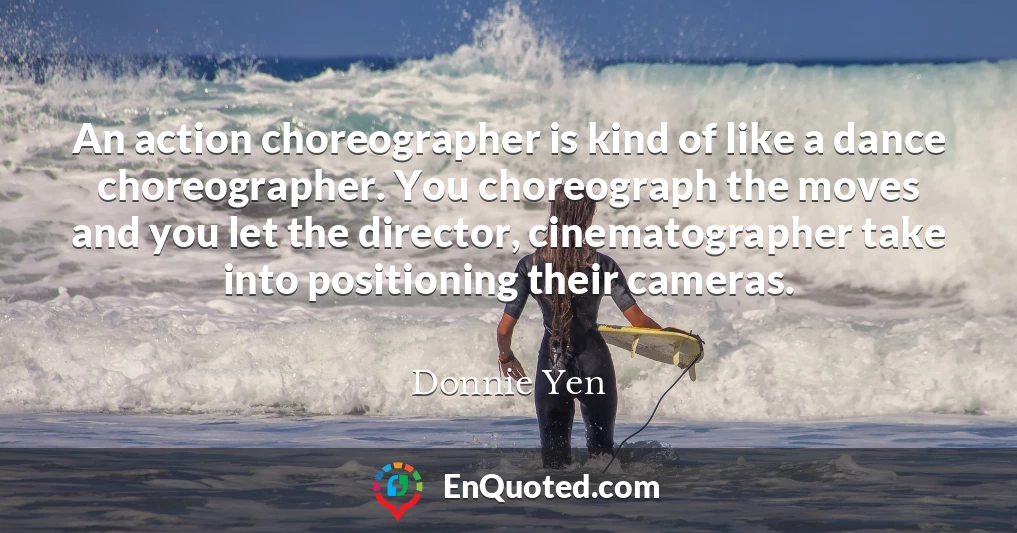 An action choreographer is kind of like a dance choreographer. You choreograph the moves and you let the director, cinematographer take into positioning their cameras.