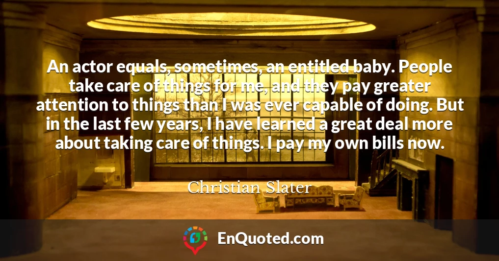 An actor equals, sometimes, an entitled baby. People take care of things for me, and they pay greater attention to things than I was ever capable of doing. But in the last few years, I have learned a great deal more about taking care of things. I pay my own bills now.