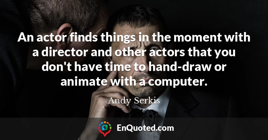 An actor finds things in the moment with a director and other actors that you don't have time to hand-draw or animate with a computer.