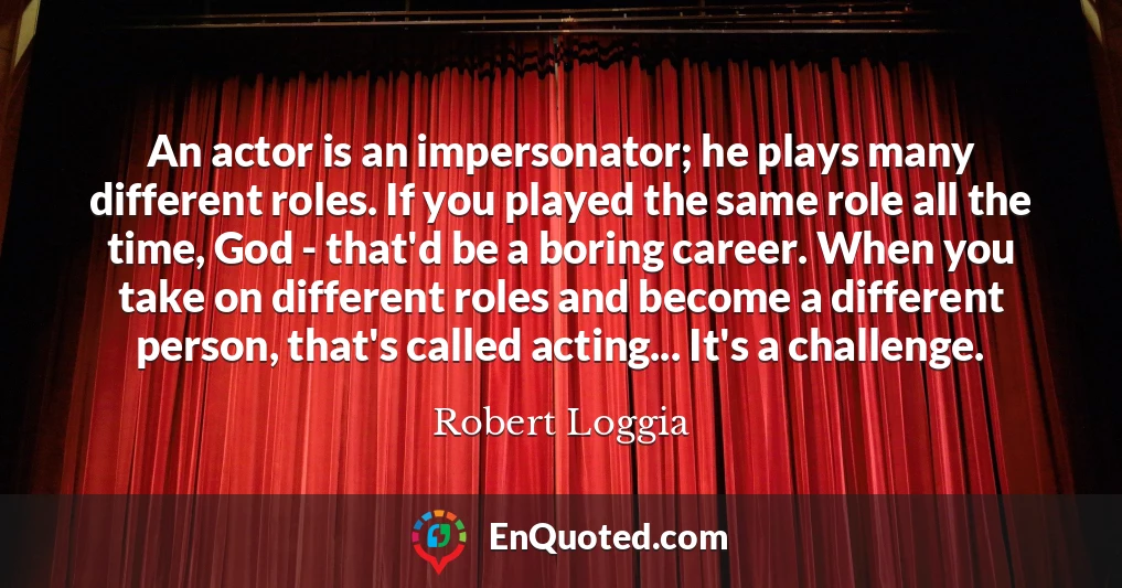 An actor is an impersonator; he plays many different roles. If you played the same role all the time, God - that'd be a boring career. When you take on different roles and become a different person, that's called acting... It's a challenge.