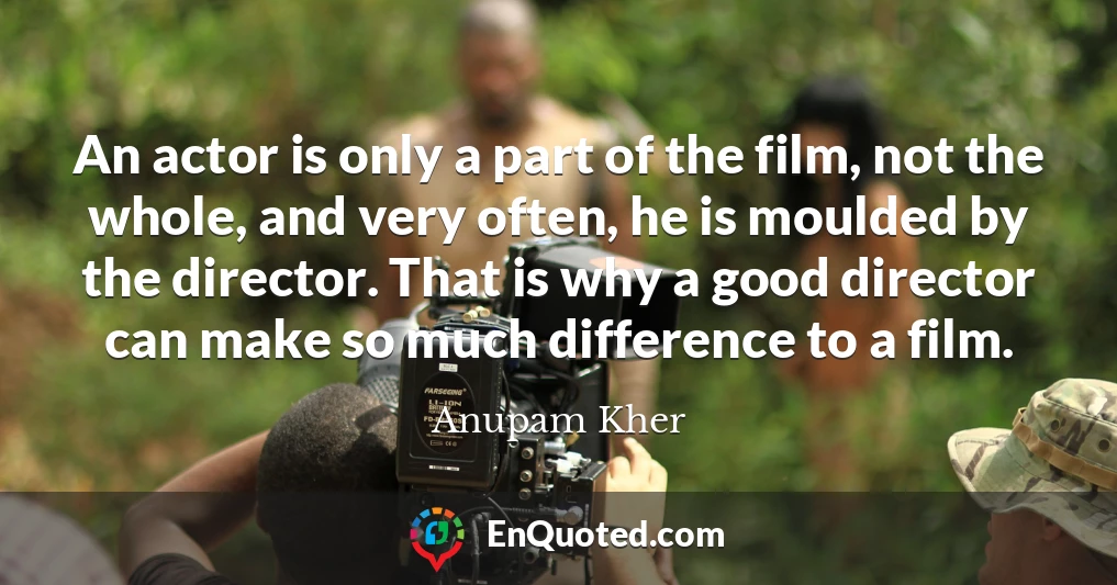 An actor is only a part of the film, not the whole, and very often, he is moulded by the director. That is why a good director can make so much difference to a film.