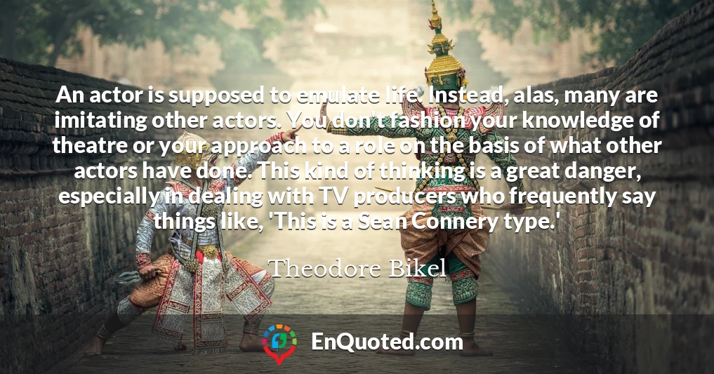 An actor is supposed to emulate life. Instead, alas, many are imitating other actors. You don't fashion your knowledge of theatre or your approach to a role on the basis of what other actors have done. This kind of thinking is a great danger, especially in dealing with TV producers who frequently say things like, 'This is a Sean Connery type.'