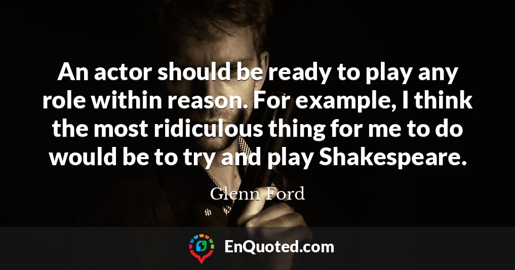An actor should be ready to play any role within reason. For example, I think the most ridiculous thing for me to do would be to try and play Shakespeare.