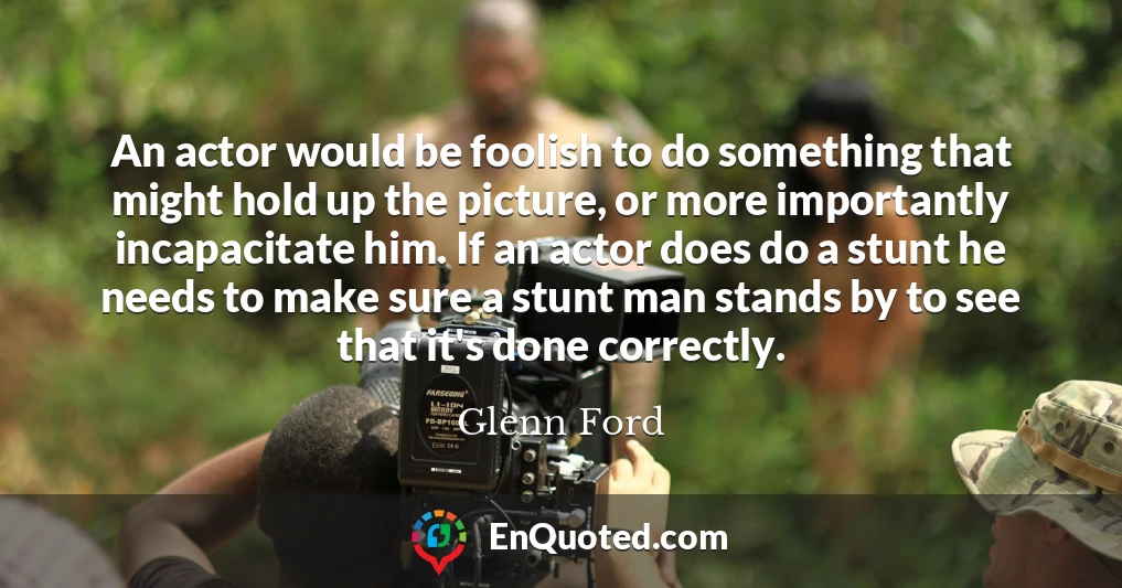 An actor would be foolish to do something that might hold up the picture, or more importantly incapacitate him. If an actor does do a stunt he needs to make sure a stunt man stands by to see that it's done correctly.
