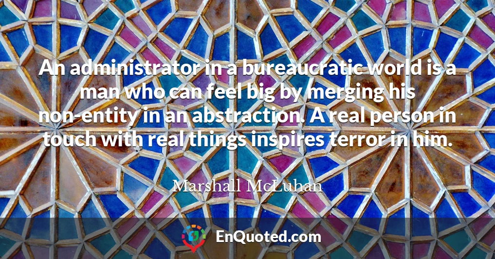 An administrator in a bureaucratic world is a man who can feel big by merging his non-entity in an abstraction. A real person in touch with real things inspires terror in him.
