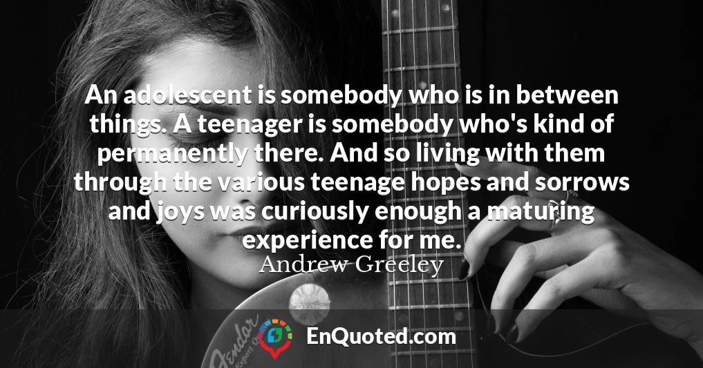 An adolescent is somebody who is in between things. A teenager is somebody who's kind of permanently there. And so living with them through the various teenage hopes and sorrows and joys was curiously enough a maturing experience for me.