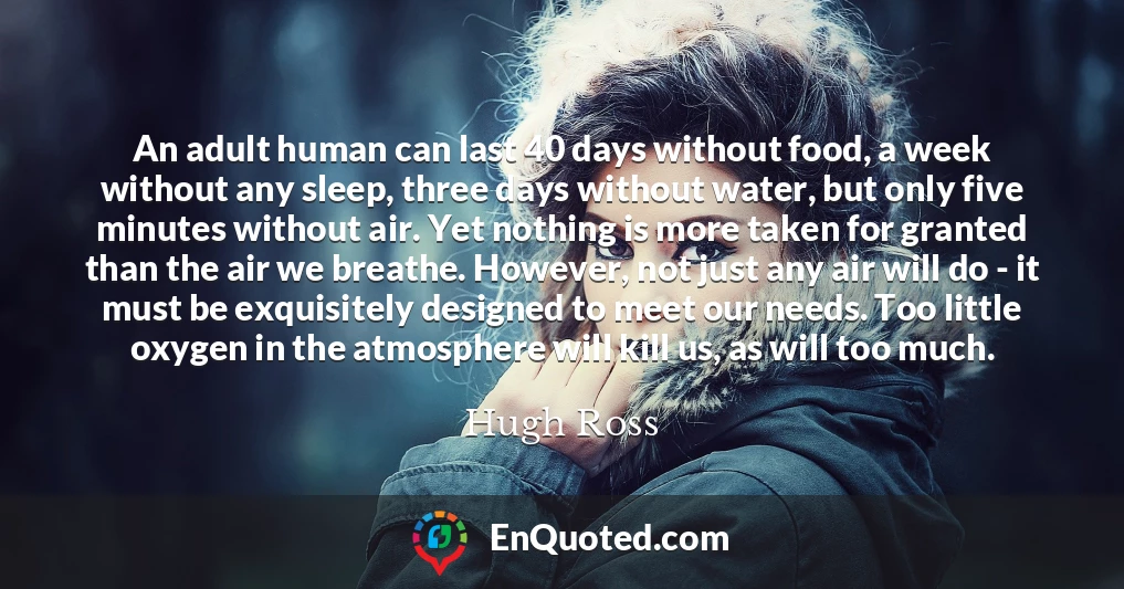 An adult human can last 40 days without food, a week without any sleep, three days without water, but only five minutes without air. Yet nothing is more taken for granted than the air we breathe. However, not just any air will do - it must be exquisitely designed to meet our needs. Too little oxygen in the atmosphere will kill us, as will too much.