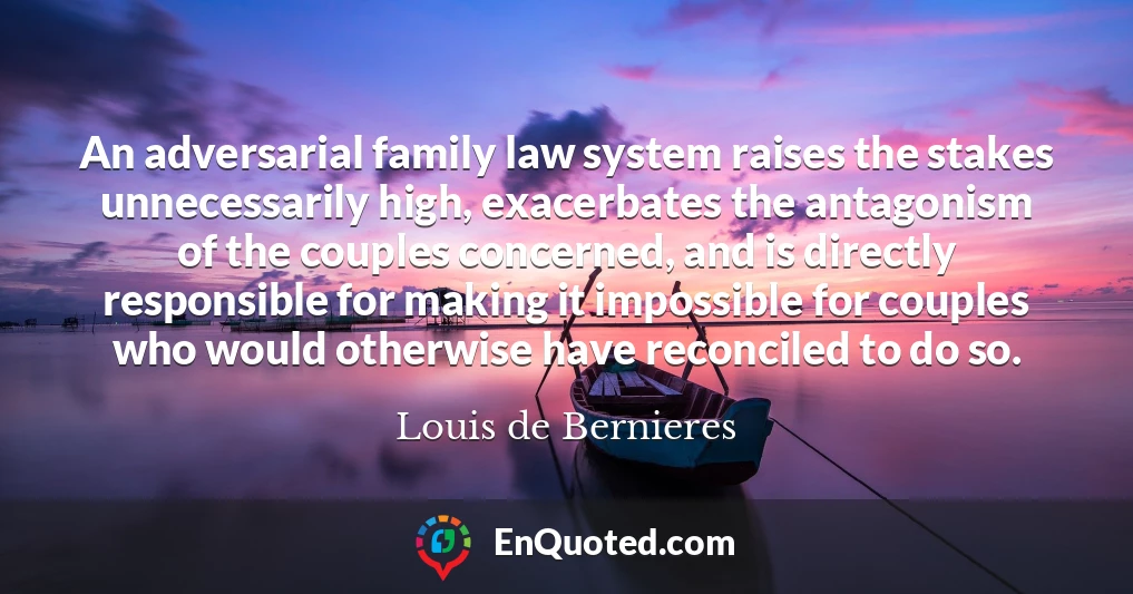 An adversarial family law system raises the stakes unnecessarily high, exacerbates the antagonism of the couples concerned, and is directly responsible for making it impossible for couples who would otherwise have reconciled to do so.