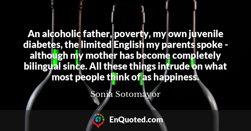 An alcoholic father, poverty, my own juvenile diabetes, the limited English my parents spoke - although my mother has become completely bilingual since. All these things intrude on what most people think of as happiness.