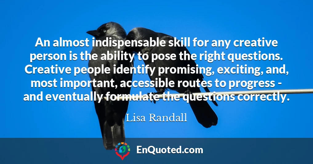 An almost indispensable skill for any creative person is the ability to pose the right questions. Creative people identify promising, exciting, and, most important, accessible routes to progress - and eventually formulate the questions correctly.