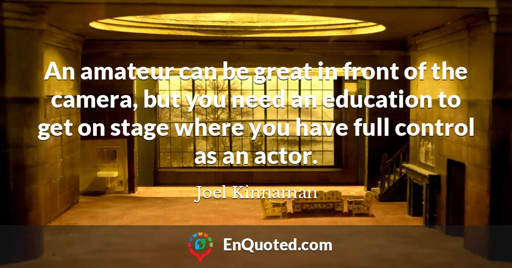 An amateur can be great in front of the camera, but you need an education to get on stage where you have full control as an actor.