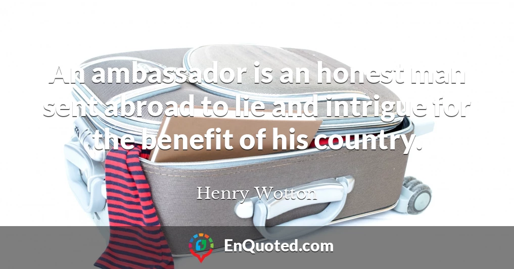 An ambassador is an honest man sent abroad to lie and intrigue for the benefit of his country.