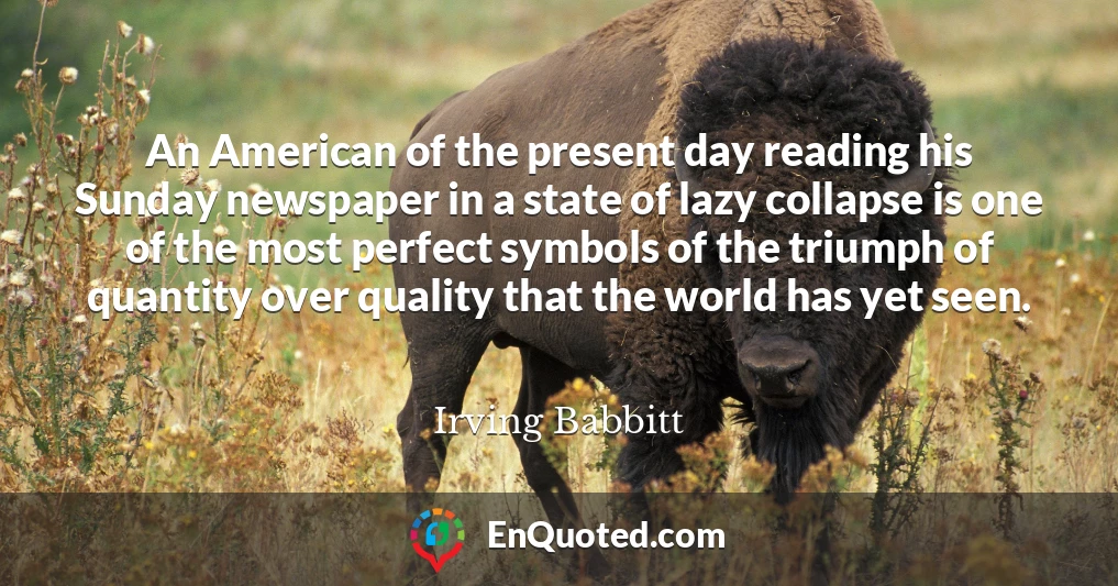 An American of the present day reading his Sunday newspaper in a state of lazy collapse is one of the most perfect symbols of the triumph of quantity over quality that the world has yet seen.