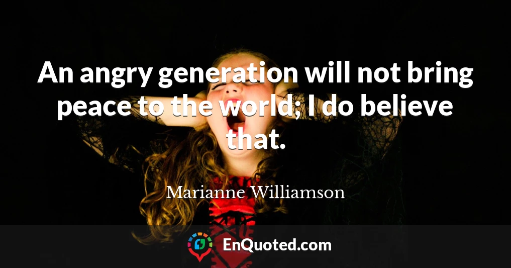 An angry generation will not bring peace to the world; I do believe that.