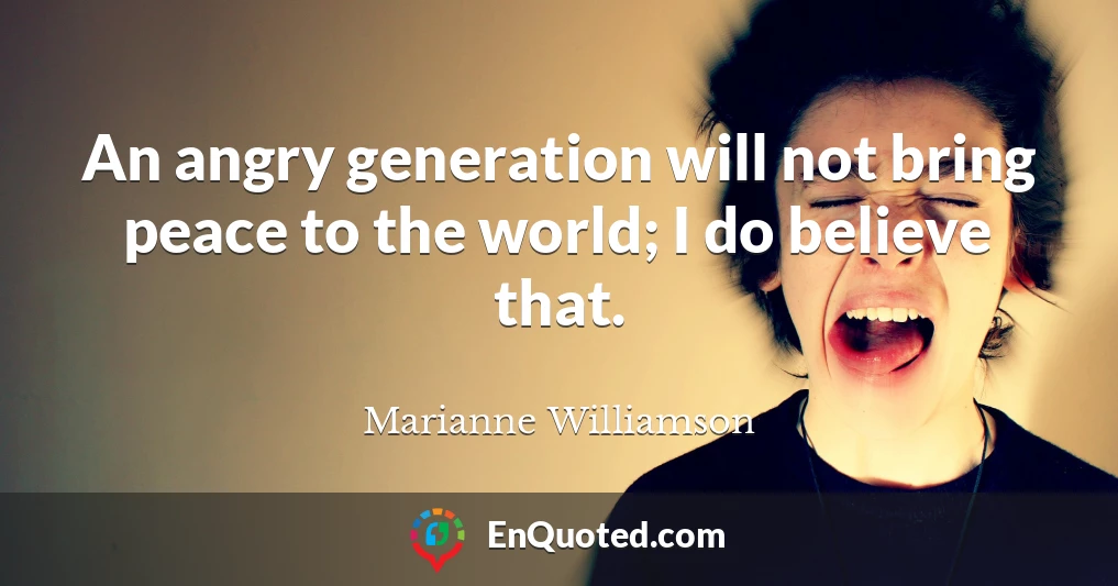 An angry generation will not bring peace to the world; I do believe that.