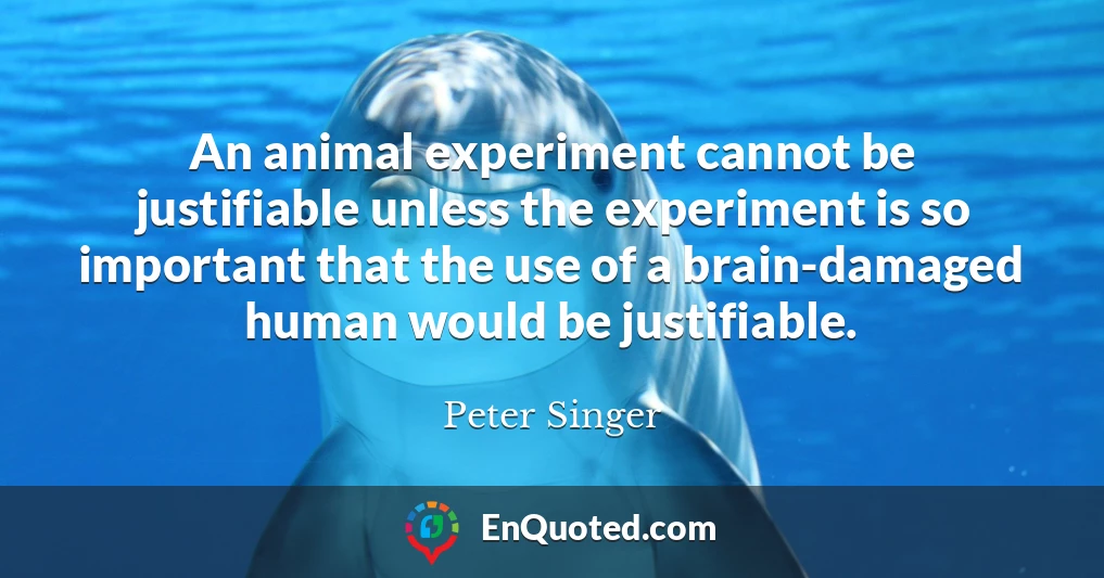 An animal experiment cannot be justifiable unless the experiment is so important that the use of a brain-damaged human would be justifiable.
