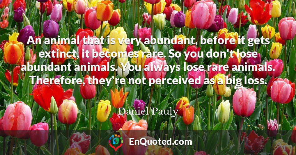 An animal that is very abundant, before it gets extinct, it becomes rare. So you don't lose abundant animals. You always lose rare animals. Therefore, they're not perceived as a big loss.