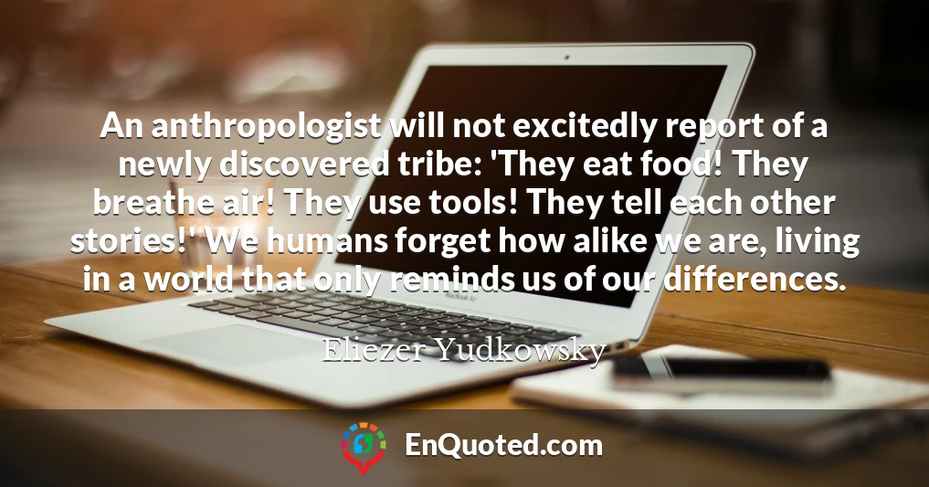 An anthropologist will not excitedly report of a newly discovered tribe: 'They eat food! They breathe air! They use tools! They tell each other stories!' We humans forget how alike we are, living in a world that only reminds us of our differences.