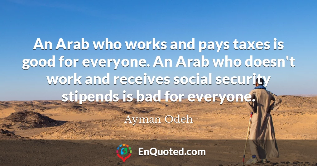 An Arab who works and pays taxes is good for everyone. An Arab who doesn't work and receives social security stipends is bad for everyone.