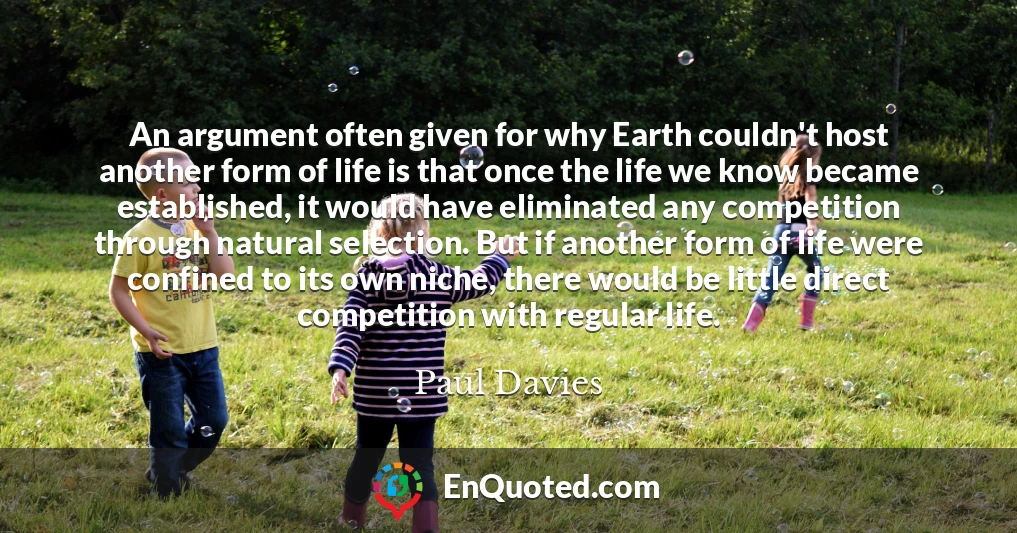 An argument often given for why Earth couldn't host another form of life is that once the life we know became established, it would have eliminated any competition through natural selection. But if another form of life were confined to its own niche, there would be little direct competition with regular life.