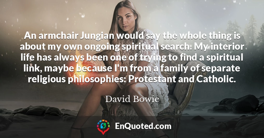 An armchair Jungian would say the whole thing is about my own ongoing spiritual search. My interior life has always been one of trying to find a spiritual link, maybe because I'm from a family of separate religious philosophies: Protestant and Catholic.