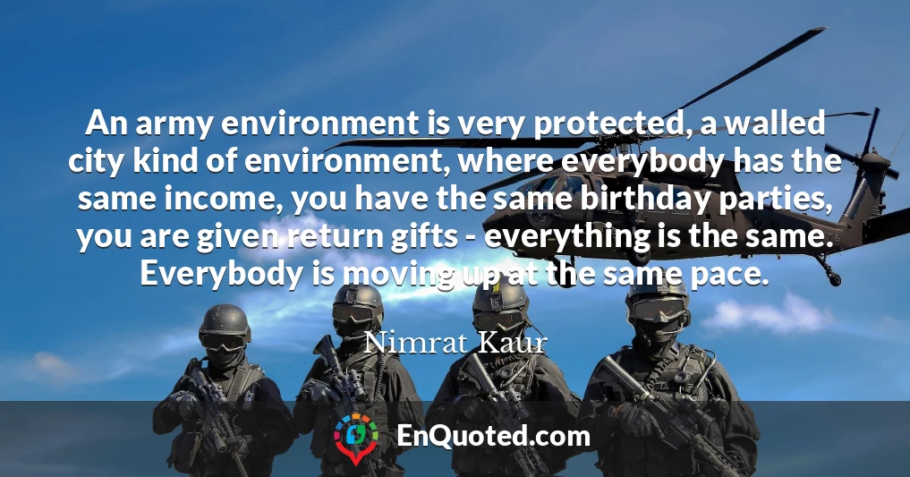 An army environment is very protected, a walled city kind of environment, where everybody has the same income, you have the same birthday parties, you are given return gifts - everything is the same. Everybody is moving up at the same pace.