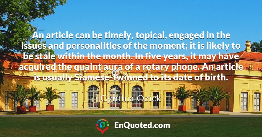 An article can be timely, topical, engaged in the issues and personalities of the moment; it is likely to be stale within the month. In five years, it may have acquired the quaint aura of a rotary phone. An article is usually Siamese-twinned to its date of birth.