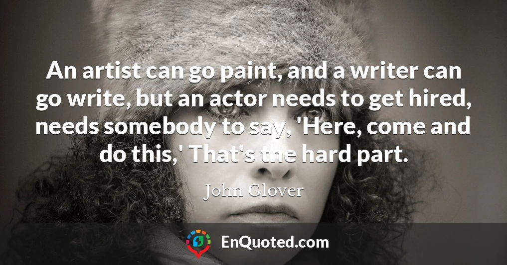 An artist can go paint, and a writer can go write, but an actor needs to get hired, needs somebody to say, 'Here, come and do this,' That's the hard part.