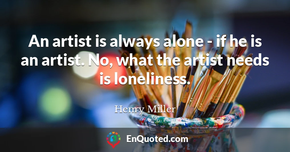 An artist is always alone - if he is an artist. No, what the artist needs is loneliness.