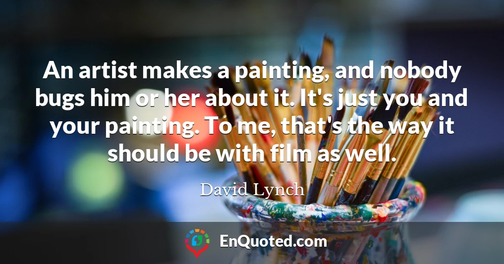 An artist makes a painting, and nobody bugs him or her about it. It's just you and your painting. To me, that's the way it should be with film as well.