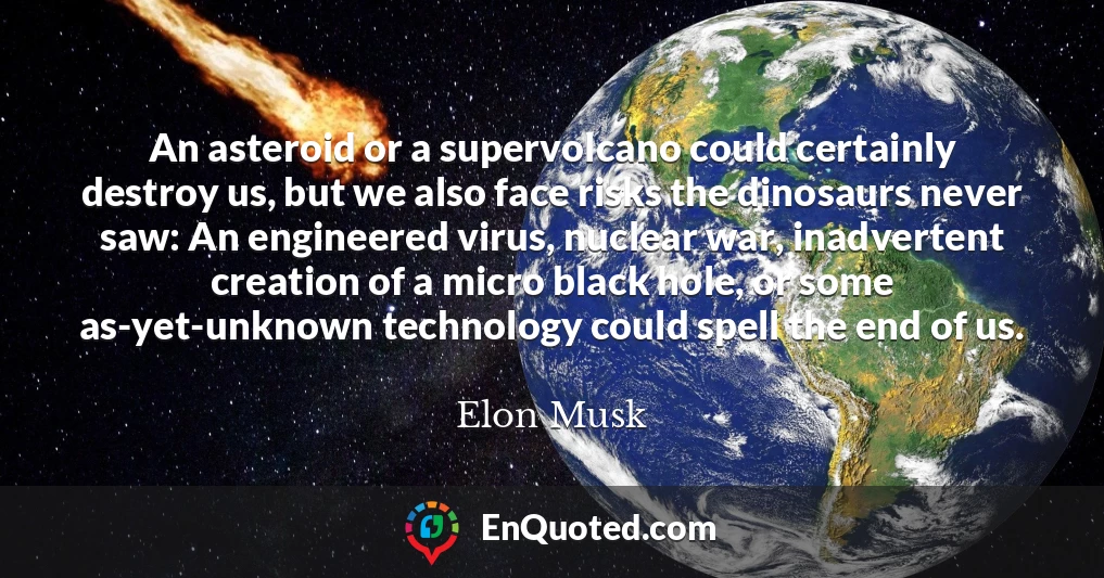 An asteroid or a supervolcano could certainly destroy us, but we also face risks the dinosaurs never saw: An engineered virus, nuclear war, inadvertent creation of a micro black hole, or some as-yet-unknown technology could spell the end of us.