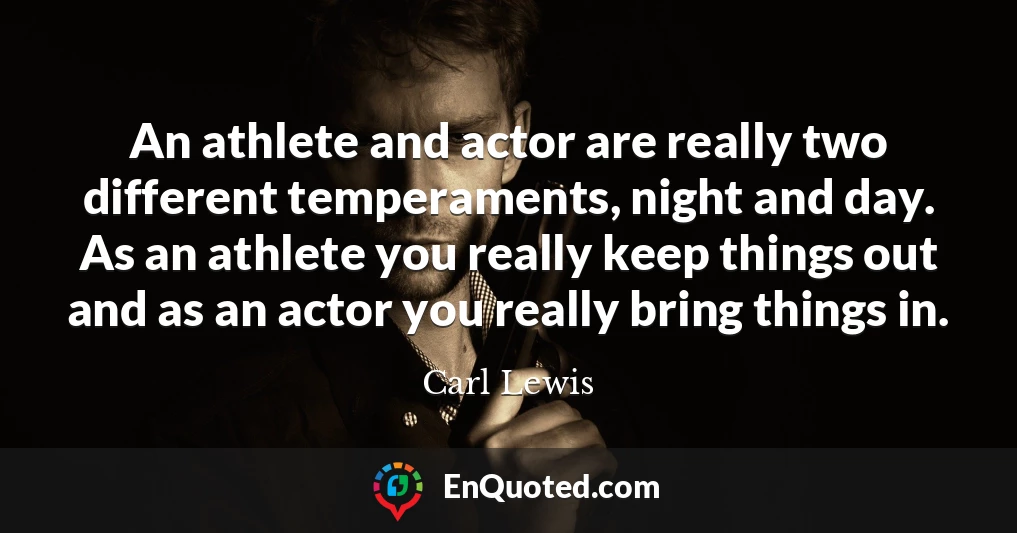 An athlete and actor are really two different temperaments, night and day. As an athlete you really keep things out and as an actor you really bring things in.
