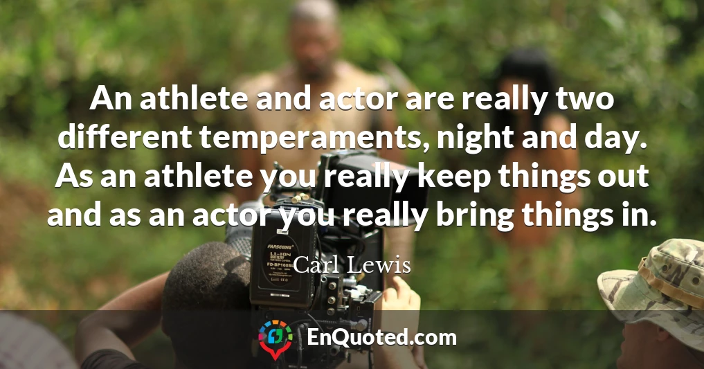 An athlete and actor are really two different temperaments, night and day. As an athlete you really keep things out and as an actor you really bring things in.