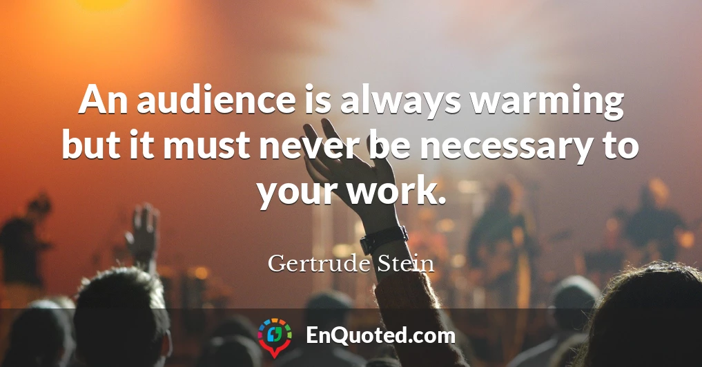 An audience is always warming but it must never be necessary to your work.