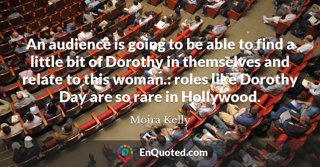 An audience is going to be able to find a little bit of Dorothy in themselves and relate to this woman.: roles like Dorothy Day are so rare in Hollywood.