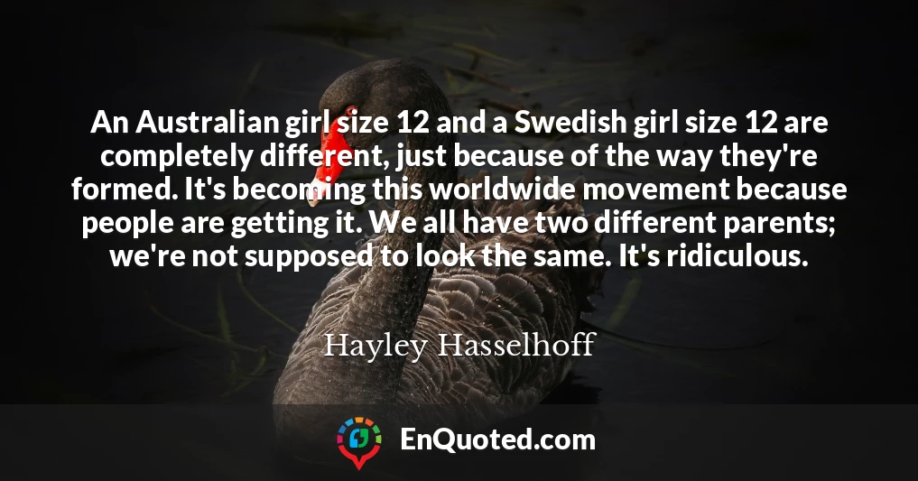 An Australian girl size 12 and a Swedish girl size 12 are completely different, just because of the way they're formed. It's becoming this worldwide movement because people are getting it. We all have two different parents; we're not supposed to look the same. It's ridiculous.
