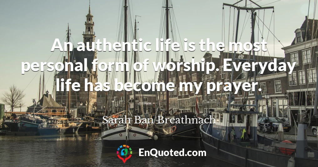 An authentic life is the most personal form of worship. Everyday life has become my prayer.