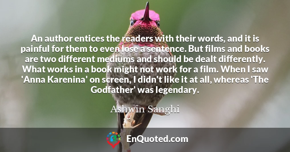An author entices the readers with their words, and it is painful for them to even lose a sentence. But films and books are two different mediums and should be dealt differently. What works in a book might not work for a film. When I saw 'Anna Karenina' on screen, I didn't like it at all, whereas 'The Godfather' was legendary.