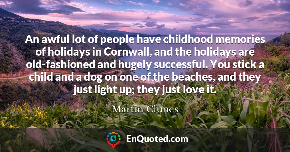 An awful lot of people have childhood memories of holidays in Cornwall, and the holidays are old-fashioned and hugely successful. You stick a child and a dog on one of the beaches, and they just light up; they just love it.