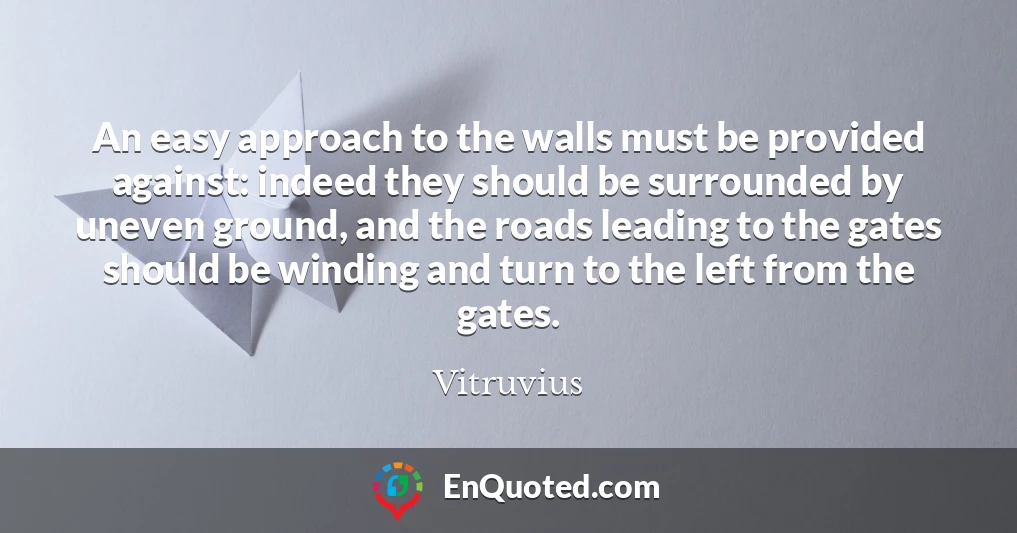 An easy approach to the walls must be provided against: indeed they should be surrounded by uneven ground, and the roads leading to the gates should be winding and turn to the left from the gates.
