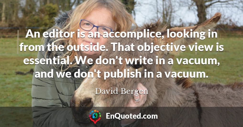 An editor is an accomplice, looking in from the outside. That objective view is essential. We don't write in a vacuum, and we don't publish in a vacuum.